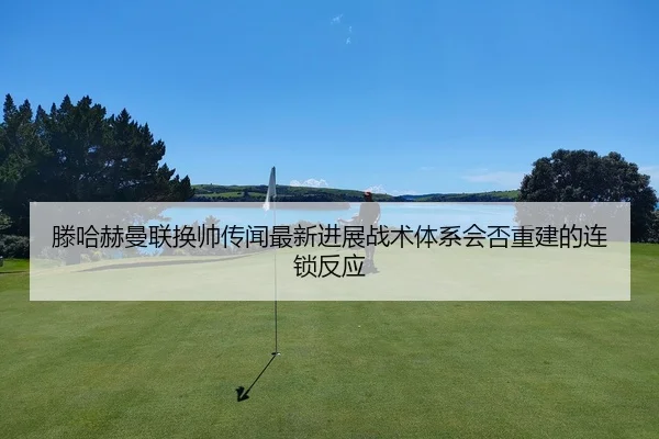 滕哈赫曼联换帅传闻最新进展战术体系会否重建的连锁反应
